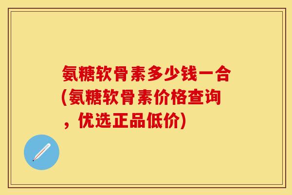 氨糖软骨素多少钱一合(氨糖软骨素价格查询，优选正品低价)
