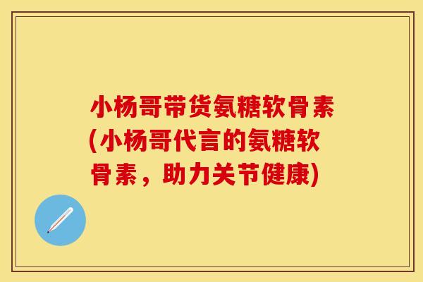 小杨哥带货氨糖软骨素(小杨哥代言的氨糖软骨素，助力关节健康)