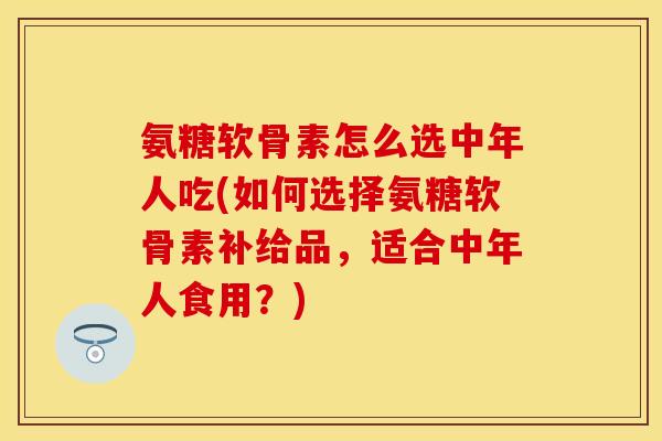 氨糖软骨素怎么选中年人吃(如何选择氨糖软骨素补给品，适合中年人食用？)