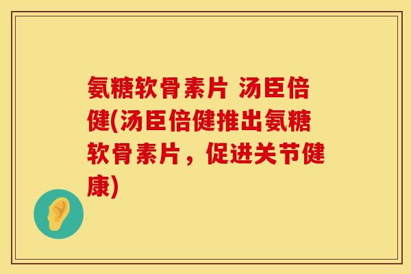 氨糖软骨素片 汤臣倍健(汤臣倍健推出氨糖软骨素片,促进关节健康) 氨糖软骨素片 汤臣倍健(汤臣倍健推出氨糖软骨素片,促进关节健康)