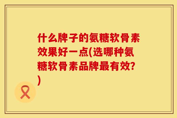 什么牌子的氨糖软骨素效果好一点(选哪种氨糖软骨素品牌最有效？)