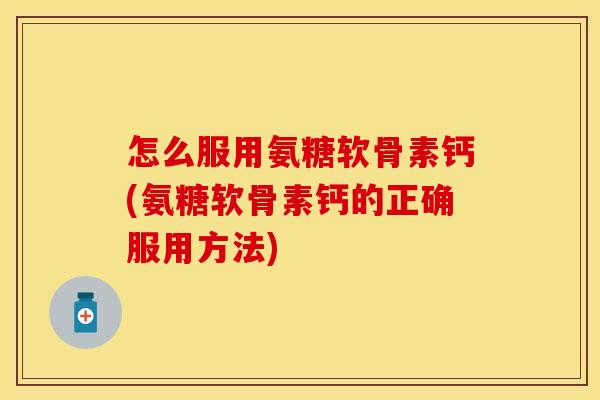 怎么服用氨糖软骨素钙(氨糖软骨素钙的正确服用方法)
