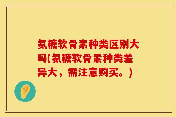 氨糖软骨素种类区别大吗(氨糖软骨素种类差异大，需注意购买。)