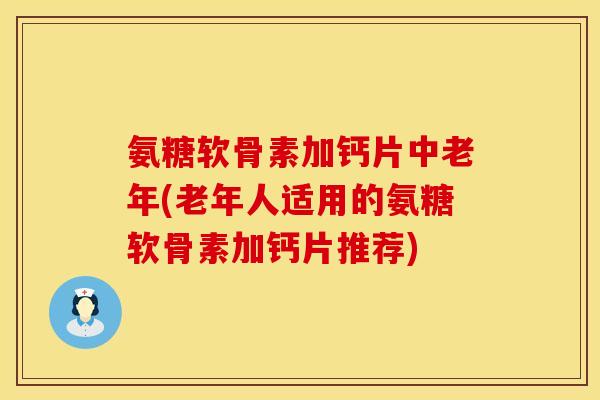 氨糖软骨素加钙片中老年(老年人适用的氨糖软骨素加钙片推荐)