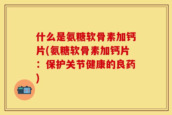 什么是氨糖软骨素加钙片(氨糖软骨素加钙片：保护关节健康的良药)