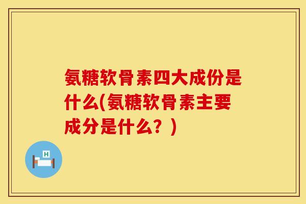 氨糖软骨素四大成份是什么(氨糖软骨素主要成分是什么？)
