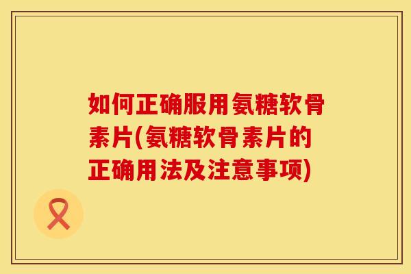如何正确服用氨糖软骨素片(氨糖软骨素片的正确用法及注意事项) 如何正确服用氨糖软骨素片(氨糖软骨素片的正确用法及注意事项)