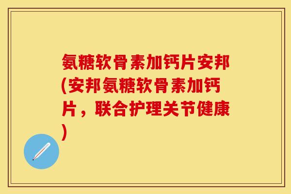 氨糖软骨素加钙片安邦(安邦氨糖软骨素加钙片，联合护理关节健康)