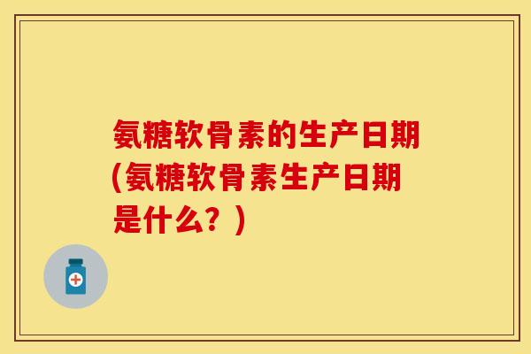 氨糖软骨素的生产日期(氨糖软骨素生产日期是什么？)