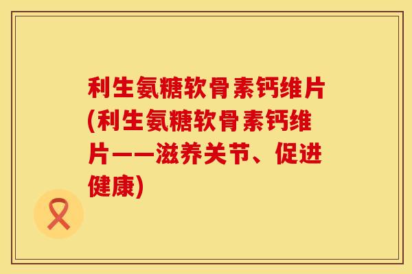 利生氨糖软骨素钙维片(利生氨糖软骨素钙维片——滋养关节、促进健康)
