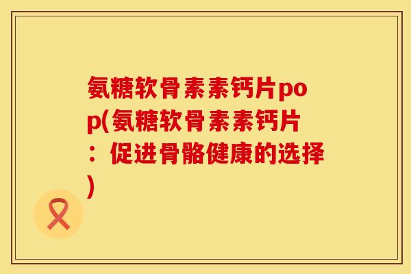 氨糖软骨素素钙片pop(氨糖软骨素素钙片：促进骨骼健康的选择)