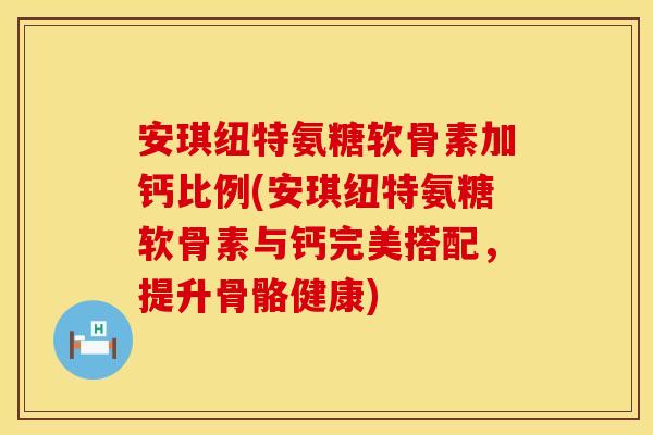 安琪纽特氨糖软骨素加钙比例(安琪纽特氨糖软骨素与钙完美搭配，提升骨骼健康)