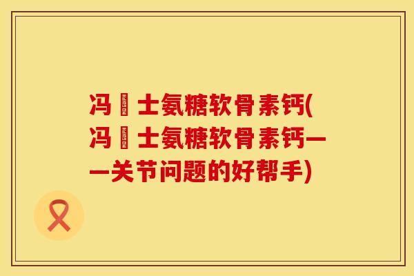 冯慱士氨糖软骨素钙(冯慱士氨糖软骨素钙——关节问题的好帮手)