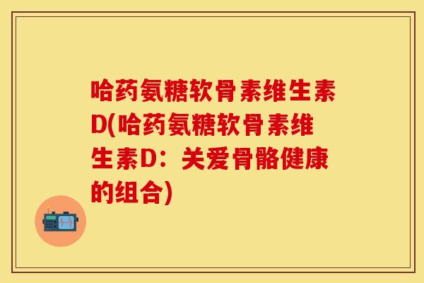 哈药氨糖软骨素维生素D(哈药氨糖软骨素维生素D:关爱骨骼健康的组合)