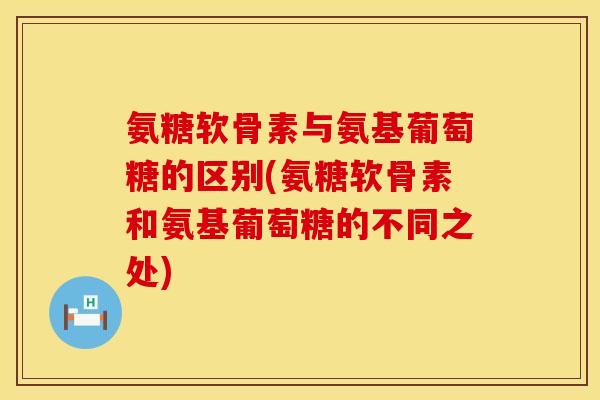 氨糖软骨素与氨基葡萄糖的区别(氨糖软骨素和氨基葡萄糖的不同之处)