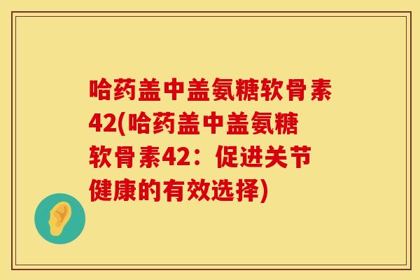 哈药盖中盖氨糖软骨素42(哈药盖中盖氨糖软骨素42：促进关节健康的有效选择)