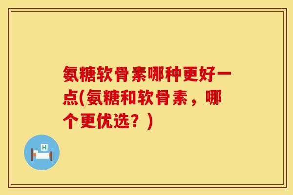 氨糖软骨素哪种更好一点(氨糖和软骨素，哪个更优选？)
