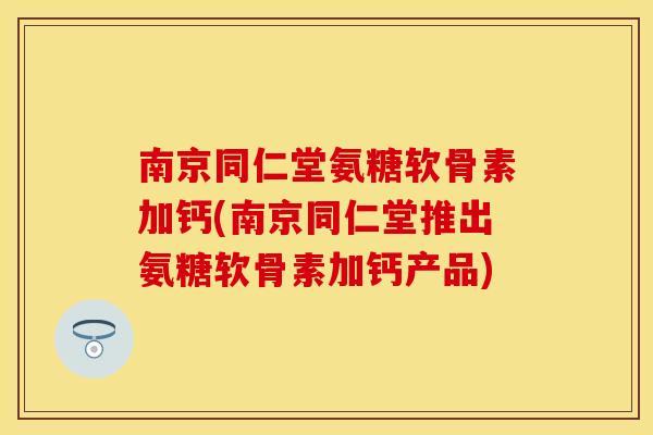 南京同仁堂氨糖软骨素加钙(南京同仁堂推出氨糖软骨素加钙产品)