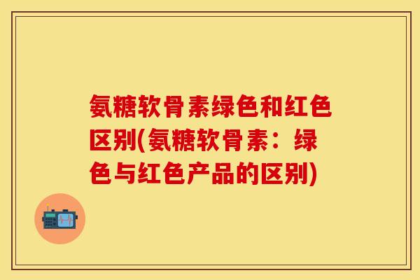 氨糖软骨素绿色和红色区别(氨糖软骨素：绿色与红色产品的区别)