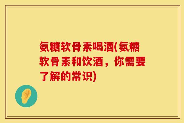 氨糖软骨素喝酒(氨糖软骨素和饮酒，你需要了解的常识)