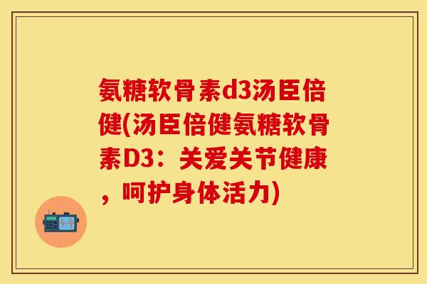 氨糖软骨素d3汤臣倍健(汤臣倍健氨糖软骨素D3：关爱关节健康，呵护身体活力)