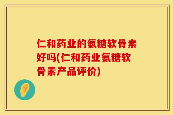 仁和药业的氨糖软骨素好吗(仁和药业氨糖软骨素产品评价)