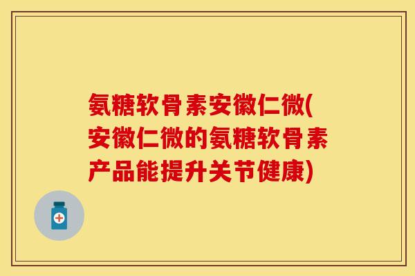 氨糖软骨素安徽仁微(安徽仁微的氨糖软骨素产品能提升关节健康)
