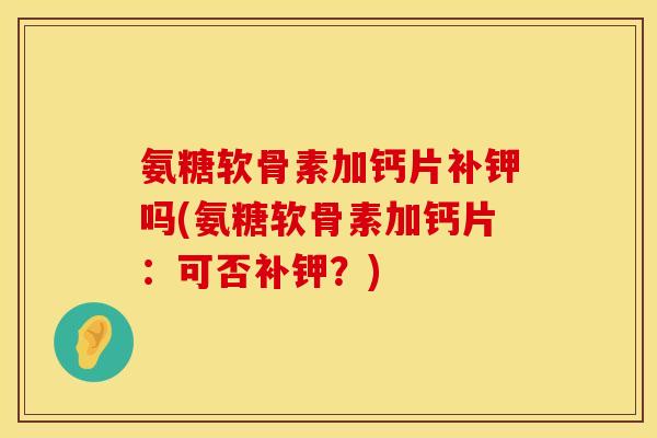 氨糖软骨素加钙片补钾吗(氨糖软骨素加钙片:可否补钾?)
