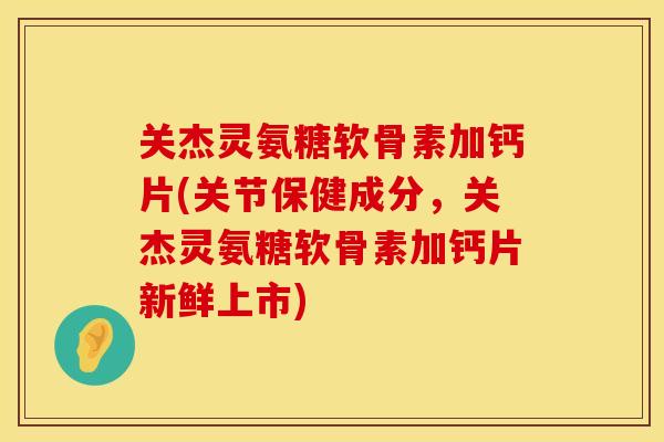 关杰灵氨糖软骨素加钙片(关节保健成分，关杰灵氨糖软骨素加钙片新鲜上市)