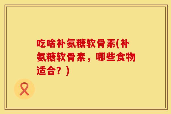 吃啥补氨糖软骨素(补氨糖软骨素,哪些食物适合?)