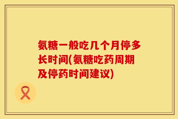 氨糖一般吃几个月停多长时间(氨糖吃药周期及停药时间建议)