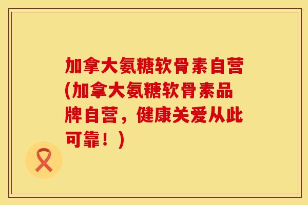 加拿大氨糖软骨素自营(加拿大氨糖软骨素品牌自营，健康关爱从此可靠！)