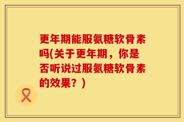 更年期能服氨糖软骨素吗(关于更年期，你是否听说过服氨糖软骨素的效果？)