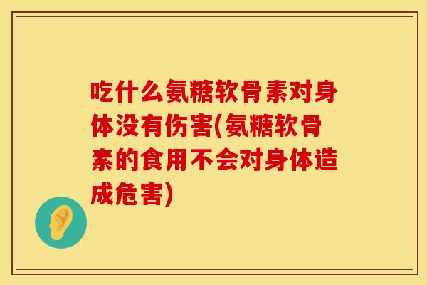 吃什么氨糖软骨素对身体没有伤害(氨糖软骨素的食用不会对身体造成危害)