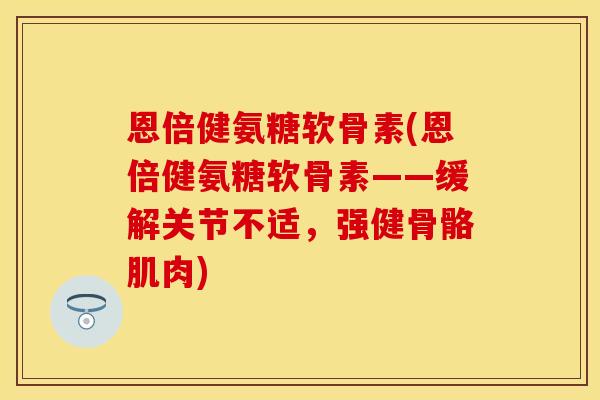 恩倍健氨糖软骨素(恩倍健氨糖软骨素——缓解关节不适，强健骨骼肌肉)
