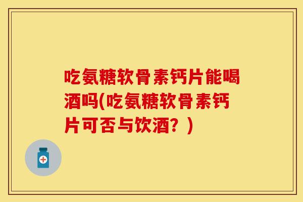 吃氨糖软骨素钙片能喝酒吗(吃氨糖软骨素钙片可否与饮酒？)