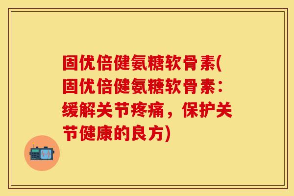 固优倍健氨糖软骨素(固优倍健氨糖软骨素：缓解关节疼痛，保护关节健康的良方)