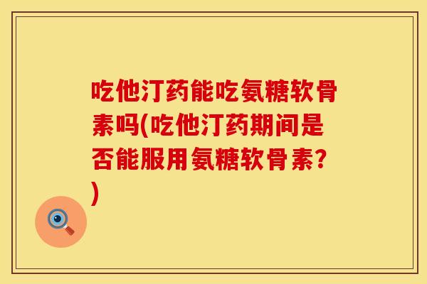 吃他汀药能吃氨糖软骨素吗(吃他汀药期间是否能服用氨糖软骨素?) 吃他汀药能吃氨糖软骨素吗(吃他汀药期间是否能服用氨糖软骨素?)