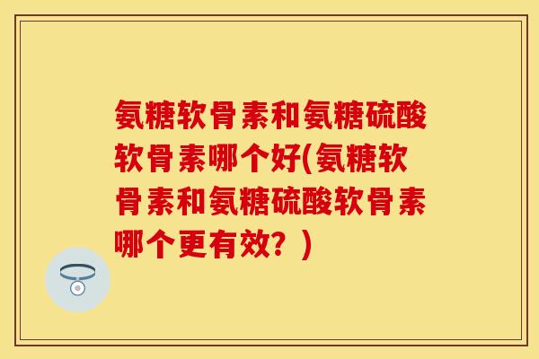 氨糖软骨素和氨糖硫酸软骨素哪个好(氨糖软骨素和氨糖硫酸软骨素哪个更有效？)