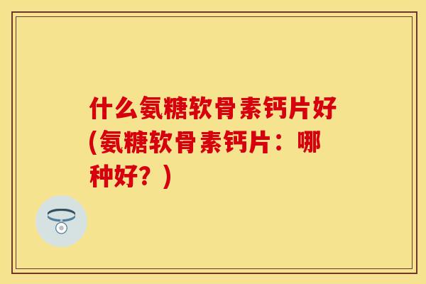 什么氨糖软骨素钙片好(氨糖软骨素钙片：哪种好？)