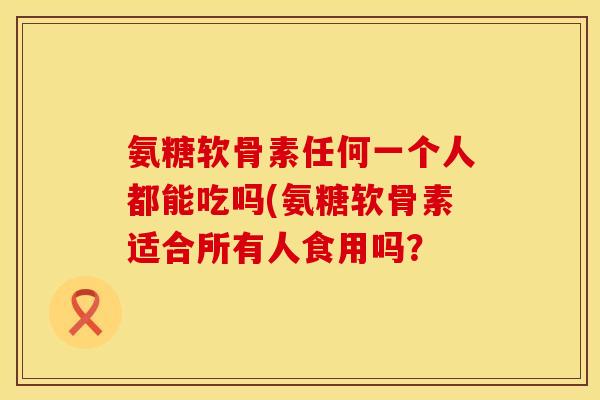 氨糖软骨素任何一个人都能吃吗(氨糖软骨素适合所有人食用吗? 氨糖软骨素任何一个人都能吃吗(氨糖软骨素适合所有人食用吗?