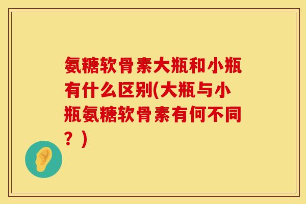 氨糖软骨素大瓶和小瓶有什么区别(大瓶与小瓶氨糖软骨素有何不同？)