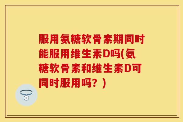服用氨糖软骨素期同时能服用维生素D吗(氨糖软骨素和维生素D可同时服用吗？)