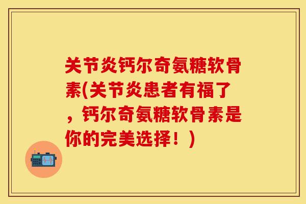 关节炎钙尔奇氨糖软骨素(关节炎患者有福了，钙尔奇氨糖软骨素是你的完美选择！)