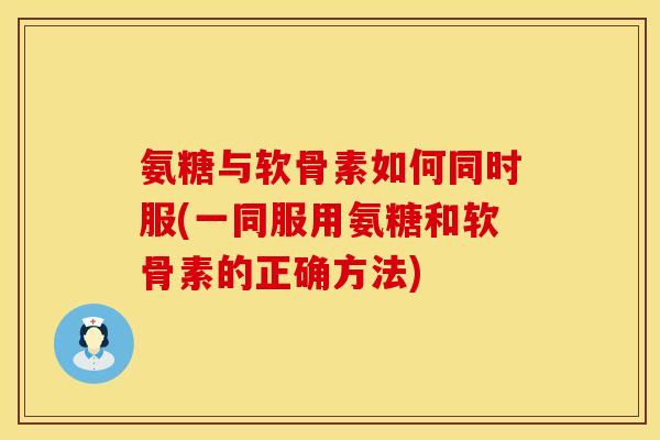 氨糖与软骨素如何同时服(一同服用氨糖和软骨素的正确方法)