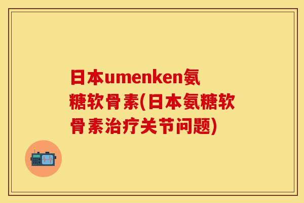 日本umenken氨糖软骨素(日本氨糖软骨素治疗关节问题)