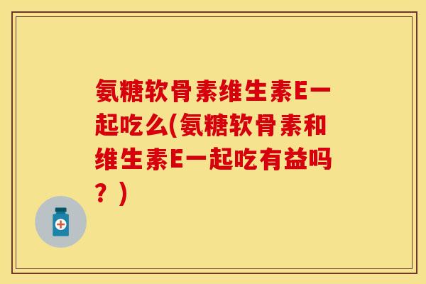 氨糖软骨素维生素E一起吃么(氨糖软骨素和维生素E一起吃有益吗?)