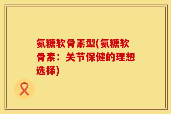 氨糖软骨素型(氨糖软骨素：关节保健的理想选择)