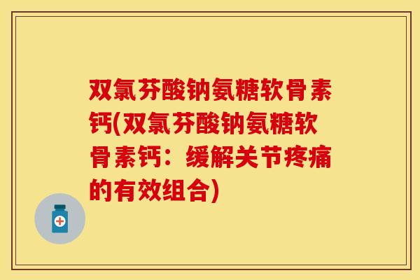 双氯芬酸钠氨糖软骨素钙(双氯芬酸钠氨糖软骨素钙:缓解关节疼痛的有效组合)