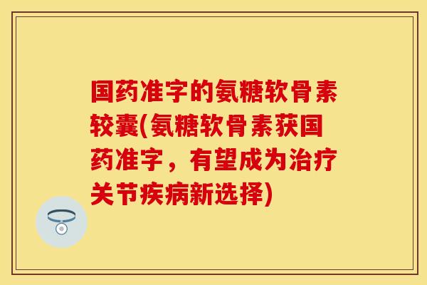 国药准字的氨糖软骨素较囊(氨糖软骨素获国药准字，有望成为治疗关节疾病新选择)